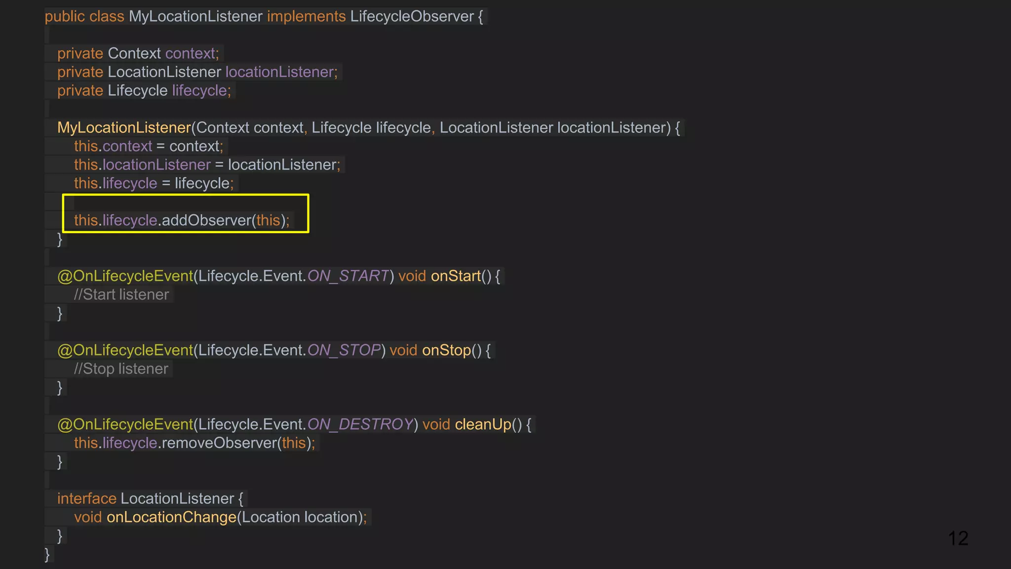 public class MyLocationListener implements LifecycleObserver {
private Context context;
private LocationListener locationListener;
private Lifecycle lifecycle;
MyLocationListener(Context context, Lifecycle lifecycle, LocationListener locationListener) {
this.context = context;
this.locationListener = locationListener;
this.lifecycle = lifecycle;
this.lifecycle.addObserver(this);
}
@OnLifecycleEvent(Lifecycle.Event.ON_START) void onStart() {
//Start listener
}
@OnLifecycleEvent(Lifecycle.Event.ON_STOP) void onStop() {
//Stop listener
}
@OnLifecycleEvent(Lifecycle.Event.ON_DESTROY) void cleanUp() {
this.lifecycle.removeObserver(this);
}
interface LocationListener {
void onLocationChange(Location location);
}
}
12
 