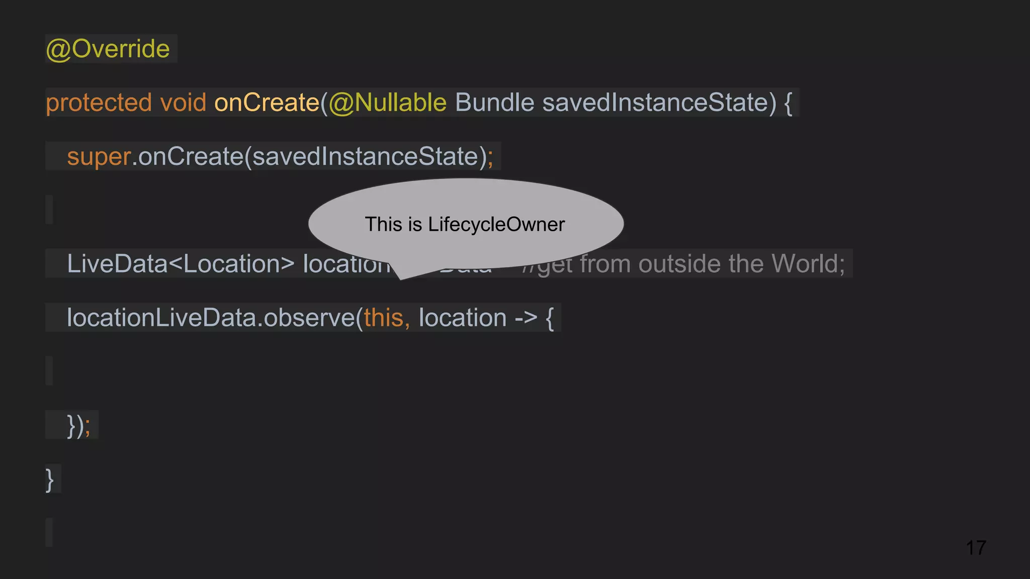 @Override
protected void onCreate(@Nullable Bundle savedInstanceState) {
super.onCreate(savedInstanceState);
LiveData<Location> locationLiveData = //get from outside the World;
locationLiveData.observe(this, location -> {
});
}
17
This is LifecycleOwner
 