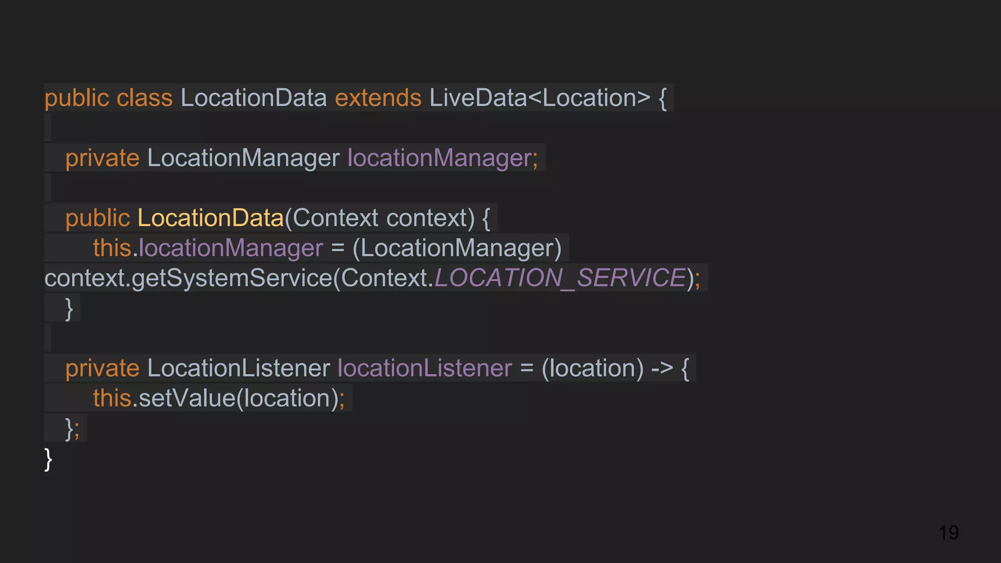 public class LocationData extends LiveData<Location> {
private LocationManager locationManager;
public LocationData(Context context) {
this.locationManager = (LocationManager)
context.getSystemService(Context.LOCATION_SERVICE);
}
private LocationListener locationListener = (location) -> {
this.setValue(location);
};
}
19
 