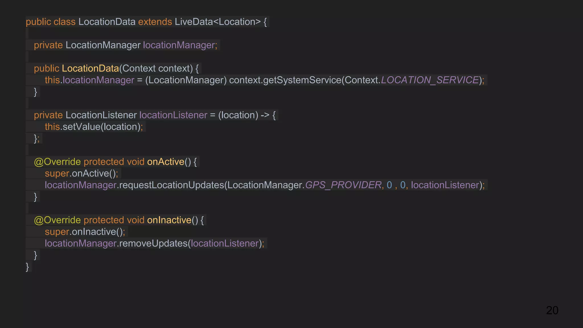 public class LocationData extends LiveData<Location> {
private LocationManager locationManager;
public LocationData(Context context) {
this.locationManager = (LocationManager) context.getSystemService(Context.LOCATION_SERVICE);
}
private LocationListener locationListener = (location) -> {
this.setValue(location);
};
@Override protected void onActive() {
super.onActive();
locationManager.requestLocationUpdates(LocationManager.GPS_PROVIDER, 0 , 0, locationListener);
}
@Override protected void onInactive() {
super.onInactive();
locationManager.removeUpdates(locationListener);
}
}
20
 