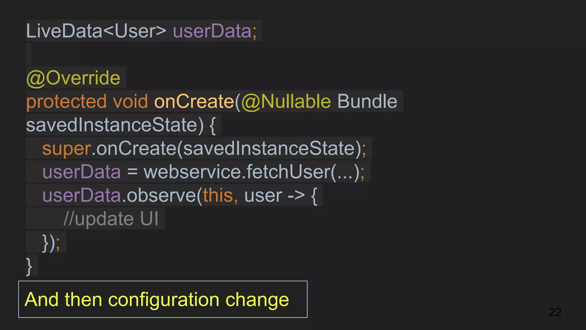 LiveData<User> userData;
@Override
protected void onCreate(@Nullable Bundle
savedInstanceState) {
super.onCreate(savedInstanceState);
userData = webservice.fetchUser(...);
userData.observe(this, user -> {
//update UI
});
}
22
And then configuration change
 