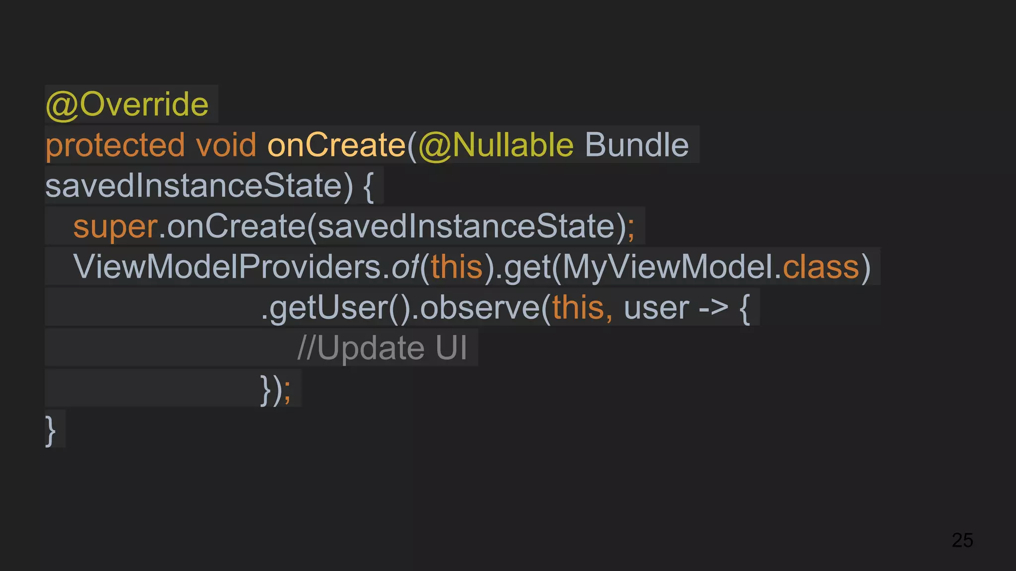 @Override
protected void onCreate(@Nullable Bundle
savedInstanceState) {
super.onCreate(savedInstanceState);
ViewModelProviders.of(this).get(MyViewModel.class)
.getUser().observe(this, user -> {
//Update UI
});
}
25
 