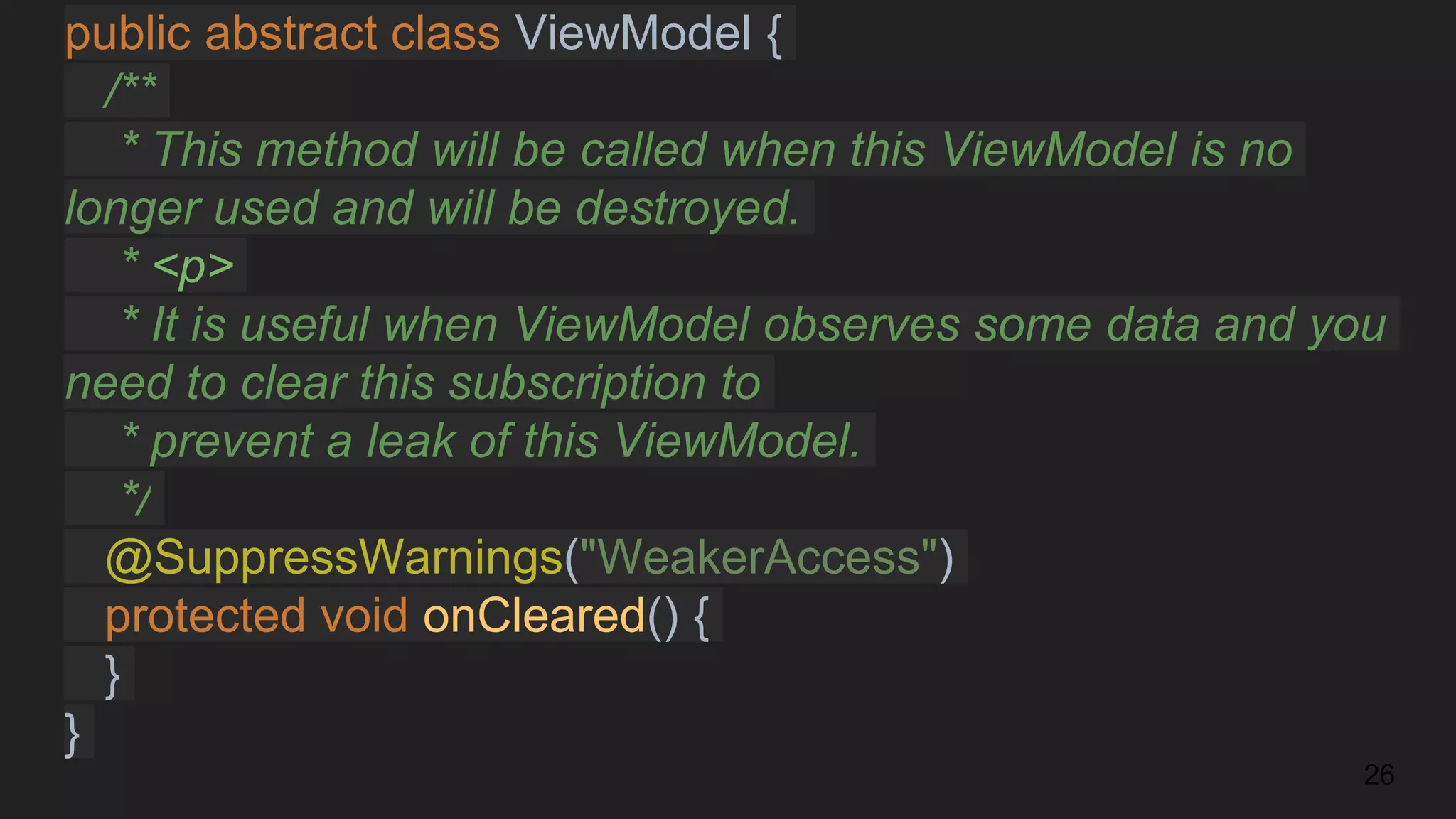 public abstract class ViewModel {
/**
* This method will be called when this ViewModel is no
longer used and will be destroyed.
* <p>
* It is useful when ViewModel observes some data and you
need to clear this subscription to
* prevent a leak of this ViewModel.
*/
@SuppressWarnings("WeakerAccess")
protected void onCleared() {
}
}
26
 