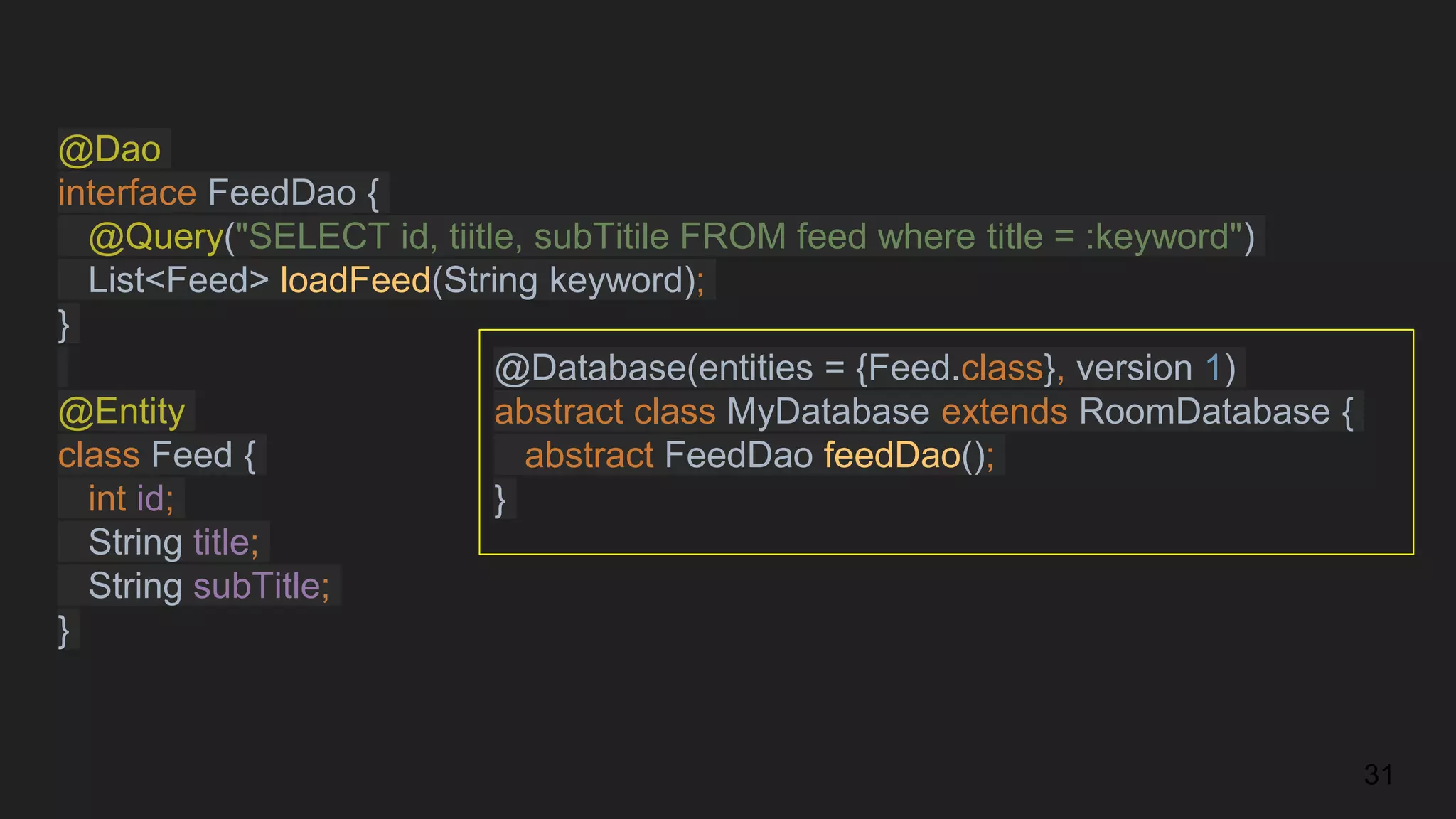@Dao
interface FeedDao {
@Query("SELECT id, tiitle, subTitile FROM feed where title = :keyword")
List<Feed> loadFeed(String keyword);
}
@Entity
class Feed {
int id;
String title;
String subTitle;
}
31
@Database(entities = {Feed.class}, version 1)
abstract class MyDatabase extends RoomDatabase {
abstract FeedDao feedDao();
}
 