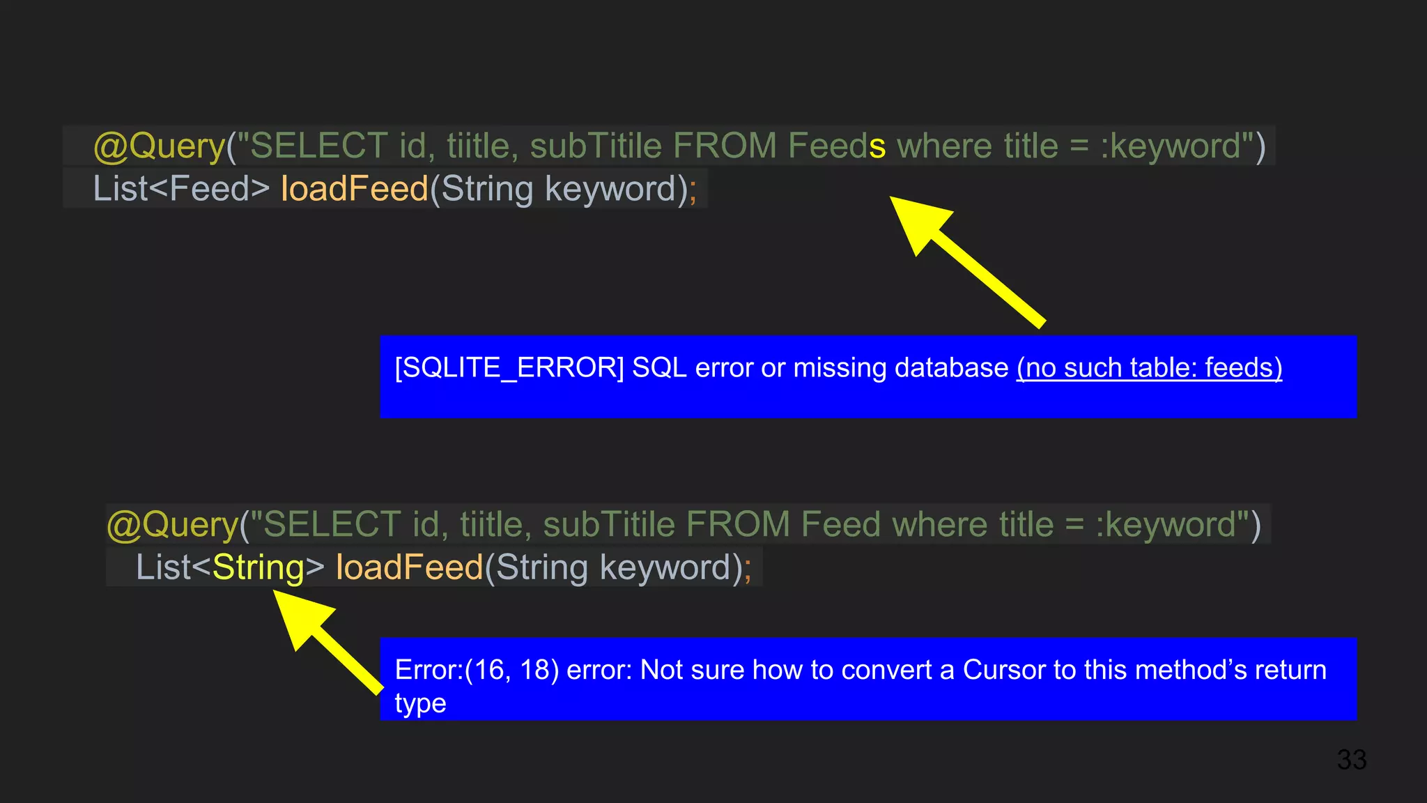 @Query("SELECT id, tiitle, subTitile FROM Feeds where title = :keyword")
List<Feed> loadFeed(String keyword);
33
[SQLITE_ERROR] SQL error or missing database (no such table: feeds)
@Query("SELECT id, tiitle, subTitile FROM Feed where title = :keyword")
List<String> loadFeed(String keyword);
Error:(16, 18) error: Not sure how to convert a Cursor to this method’s return
type
 
