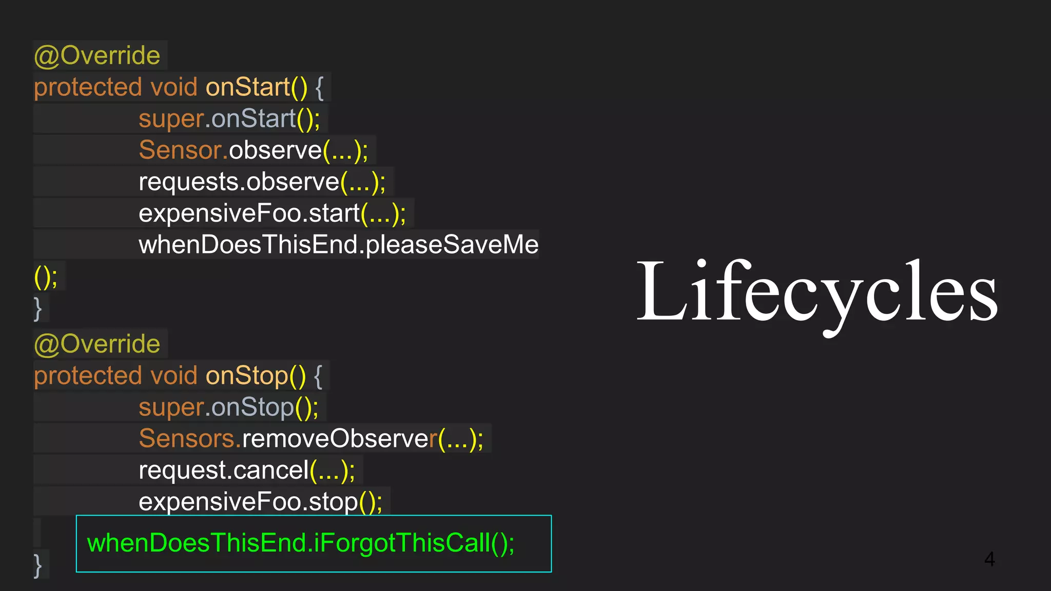 @Override
protected void onStart() {
super.onStart();
Sensor.observe(...);
requests.observe(...);
expensiveFoo.start(...);
whenDoesThisEnd.pleaseSaveMe
();
}
@Override
protected void onStop() {
super.onStop();
Sensors.removeObserver(...);
request.cancel(...);
expensiveFoo.stop();
}
Lifecycles
whenDoesThisEnd.iForgotThisCall();
4
 