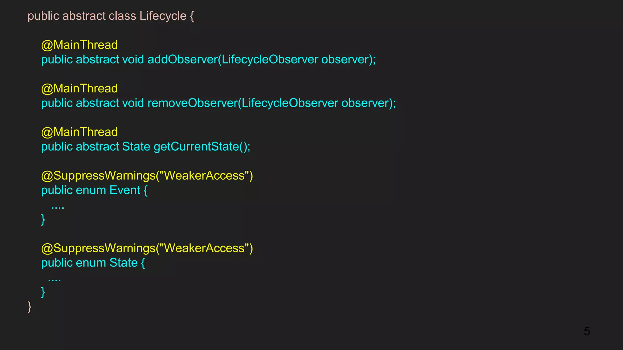 public abstract class Lifecycle {
@MainThread
public abstract void addObserver(LifecycleObserver observer);
@MainThread
public abstract void removeObserver(LifecycleObserver observer);
@MainThread
public abstract State getCurrentState();
@SuppressWarnings("WeakerAccess")
public enum Event {
....
}
@SuppressWarnings("WeakerAccess")
public enum State {
....
}
}
5
 