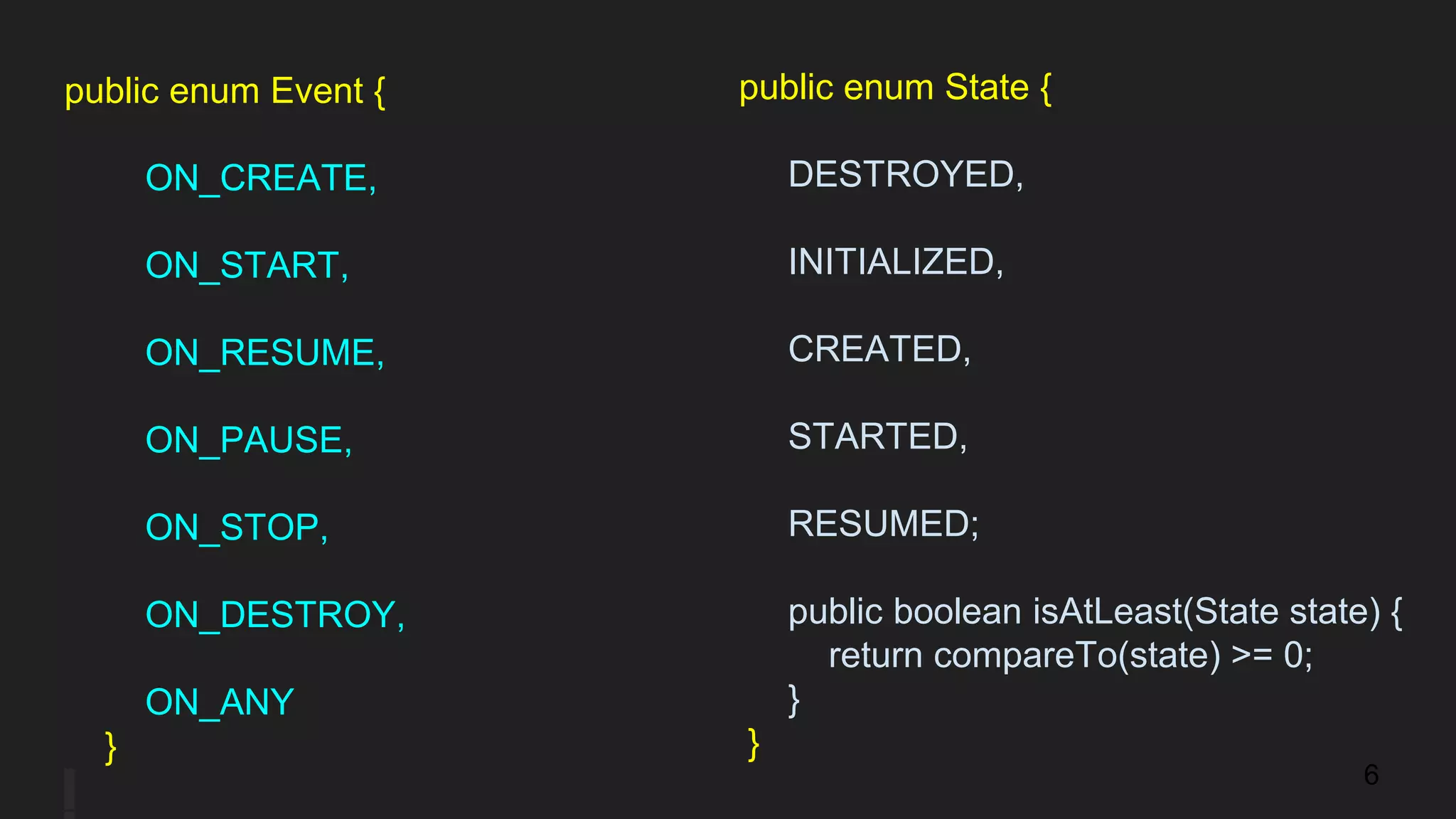 public enum Event {
ON_CREATE,
ON_START,
ON_RESUME,
ON_PAUSE,
ON_STOP,
ON_DESTROY,
ON_ANY
}
public enum State {
DESTROYED,
INITIALIZED,
CREATED,
STARTED,
RESUMED;
public boolean isAtLeast(State state) {
return compareTo(state) >= 0;
}
}
6
 