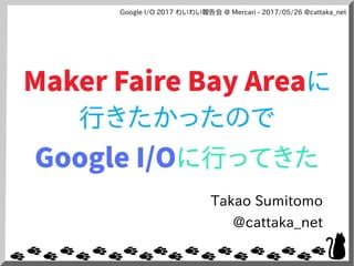 Google I/O 2017 わいわい報告会 @ Mercari - 2017/05/26 @cattaka_net
Maker Faire Bay Areaに
行きたかったので
Google I/Oに行ってきた
Takao Sumitomo
@cattaka_net
 