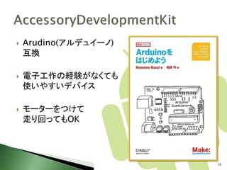    Arudino(アルデュイーノ)
    互換

   電子工作の経験がなくても
    使いやすいデバイス

   モーターをつけて
    走り回ってもOK




                       10
 