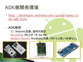    http://developer.android.com/guide/topics/u
    sb/adk.html

   ADK販売
    ◦ RT：Arduino互換。国内代理店
    ◦ Microchip：PIC24F 16-bit PIC
    ◦ Modern Device：Aruduino互換。99ドルと安い(在庫なし)




                                                  14
 
