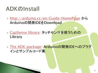   http://arduino.cc/en/Guide/HomePage から
    Arduinoの開発IDEをDownload

   CapSense library: タッチセンサを使うための
    Library

   The ADK package: Arduinoの開発IDEへのプラグ
    インとサンプルコード集




                                             15
 
