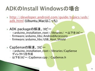    http://developer.android.com/guide/topics/usb/
    adk.html (Ubuntu,Macはこっち)

   ADK packageの解凍、コピー
    ◦ <arduino_installation_root>/libraries/ へ以下をコピー
    ◦ firmware/arduino_libs/AndroidAccessory
    ◦ firmware/arduino_libs/USB_Host_Shield

   CapSenseの解凍、コピー
    ◦ <arduino_installation_root>/libraries/CapSense
      ディレクトリを作成
    ◦ 以下をコピー：CapSense.cpp / CapSense.h


                                                       16
 