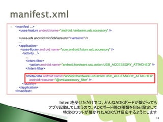    <manifest ...>
      <uses-feature android:name="android.hardware.usb.accessory" />

      <uses-sdk android:minSdkVersion="<version>" />
      ...
      <application>
        <uses-library android:name="com.android.future.usb.accessory" />
          <activity ...>
            ...
            <intent-filter>
                <action android:name="android.hardware.usb.action.USB_ACCESSORY_ATTACHED" />
            </intent-filter>

           <meta-data android:name="android.hardware.usb.action.USB_ACCESSORY_ATTACHED"
              android:resource="@xml/accessory_filter" />
        </activity>
      </application>
    </manifest>


                             Intentを受けただけでは、どんなADKボードが繋がっても
                          アプリ起動してしまうので、ADKボード側の種類をfilter設定して
                               特定のソフトが焼かれたADKだけ反応するようにします
                                                                                               18
 