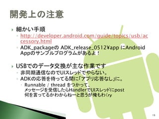    細かい手順
    ◦ http://developer.android.com/guide/topics/usb/ac
      cessory.html
    ◦ ADK_packageの ADK_release_0512¥app にAndroid
      Appのサンプルプログラムがあるよ！

   USBでのデータ交換が主な作業です
    ◦ 非同期通信なのでUIスレッドでやらない。
    ◦ ADKの応答を待ってる間に「アプリ応答なし」に。
      Runnable / thread をつかって、
       メッセージを受信したらHandlerでUIスレッドにpost
       何を言ってるかわからねーと思うが俺もわ（ｒｙ



                                                         19
 