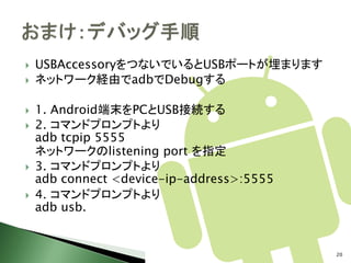    USBAccessoryをつないでいるとUSBポートが埋まります
   ネットワーク経由でadbでDebugする

   1. Android端末をPCとUSB接続する
   2. コマンドプロンプトより
    adb tcpip 5555
    ネットワークのlistening port を指定
   3. コマンドプロンプトより
    adb connect <device-ip-address>:5555
   4. コマンドプロンプトより
    adb usb.


                                           20
 