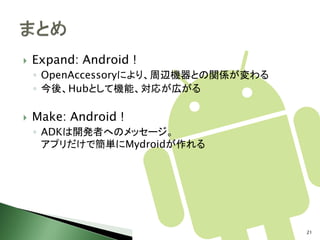    Expand: Android !
    ◦ OpenAccessoryにより、周辺機器との関係が変わる
    ◦ 今後、Hubとして機能、対応が広がる

   Make: Android !
    ◦ ADKは開発者へのメッセージ。
      アプリだけで簡単にMydroidが作れる




                                      21
 