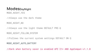 ModesDayNight
MODE_NIGHT_YES
//Always use the dark theme
MODE_NIGHT_NO
//Always use the light theme DEFAULT PRE-Q
MODE_NIGHT_FOLLOW_SYSTEM
//Follows the current system settings DEFAULT ON Q
MODE_NIGHT_AUTO_BATTERY
//Dark when battery saver is enabled API 21+ AND AppCompat-v1.1.0
 