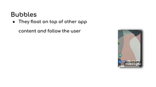 Bubbles
● They float on top of other app
content and follow the user
 
