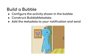Build a Bubble
● Configure the activity shown in the bubble
● Construct BubbleMetadata
● Add the metadata to your notification and send
 