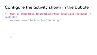 Configure the activity shown in the bubble
<!--Must be embeddable,documentLaunchMode always,and resizable-->
<activity
android:name=".bubbles.BubbleActivity"
...
/>
 