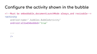Configure the activity shown in the bubble
<!--Must be embeddable,documentLaunchMode always,and resizable-->
<activity
android:name=".bubbles.BubbleActivity"
android:allowEmbedded="true"
...
/>
 