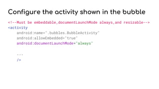 Configure the activity shown in the bubble
<!--Must be embeddable,documentLaunchMode always,and resizable-->
<activity
android:name=".bubbles.BubbleActivity"
android:allowEmbedded="true"
android:documentLaunchMode="always"
...
/>
 