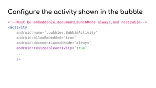 Configure the activity shown in the bubble
<!--Must be embeddable,documentLaunchMode always,and resizable-->
<activity
android:name=".bubbles.BubbleActivity"
android:allowEmbedded="true"
android:documentLaunchMode="always"
android:resizeableActivity="true"
...
/>
 