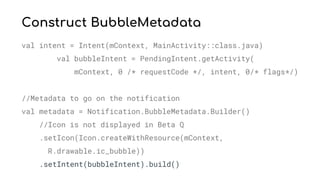 Construct BubbleMetadata
val intent = Intent(mContext, MainActivity::class.java)
val bubbleIntent = PendingIntent.getActivity(
mContext, 0 /* requestCode */, intent, 0/* flags*/)
//Metadata to go on the notification
val metadata = Notification.BubbleMetadata.Builder()
//Icon is not displayed in Beta Q
.setIcon(Icon.createWithResource(mContext,
R.drawable.ic_bubble))
.setIntent(bubbleIntent).build()
 