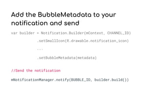 Add the BubbleMetadata to your
notification and send
var builder = Notification.Builder(mContext, CHANNEL_ID)
.setSmallIcon(R.drawable.notification_icon)
...
.setBubbleMetadata(metadata)
//Send the notification
mNotificationManager.notify(BUBBLE_ID, builder.build())
 