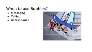 When to use Bubbles?
● Messaging
● Calling
● User initiated
 