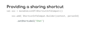 Providing a sharing shortcut
val sic = mutableListOf<ShortcutInfoCompat>()
sic.add( ShortcutInfoCompat.Builder(context, personId)
.setShortLabel("Chet")
 