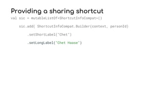 Providing a sharing shortcut
val sic = mutableListOf<ShortcutInfoCompat>()
sic.add( ShortcutInfoCompat.Builder(context, personId)
.setShortLabel("Chet")
.setLongLabel("Chet Haase")
 