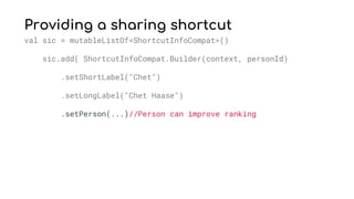 Providing a sharing shortcut
val sic = mutableListOf<ShortcutInfoCompat>()
sic.add( ShortcutInfoCompat.Builder(context, personId)
.setShortLabel("Chet")
.setLongLabel("Chet Haase")
.setPerson(...)//Person can improve ranking
 