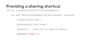 Providing a sharing shortcut
val sic = mutableListOf<ShortcutInfoCompat>()
sic.add( ShortcutInfoCompat.Builder(context, personId)
.setShortLabel("Chet")
.setLongLabel("Chet Haase")
.setPerson(...)//Person can improve ranking
.setIcon(/* Icon */)
 