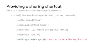 Providing a sharing shortcut
val sic = mutableListOf<ShortcutInfoCompat>()
sic.add( ShortcutInfoCompat.Builder(context, personId)
.setShortLabel("Chet")
.setLongLabel("Chet Haase")
.setPerson(...)//Person can improve ranking
.setIcon(/* Icon */)
.setCategories(category)//required to be a Sharing Shortcut
 