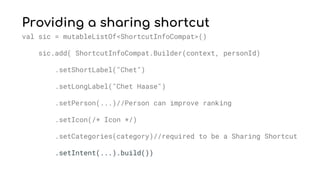 Providing a sharing shortcut
val sic = mutableListOf<ShortcutInfoCompat>()
sic.add( ShortcutInfoCompat.Builder(context, personId)
.setShortLabel("Chet")
.setLongLabel("Chet Haase")
.setPerson(...)//Person can improve ranking
.setIcon(/* Icon */)
.setCategories(category)//required to be a Sharing Shortcut
.setIntent(...).build())
 