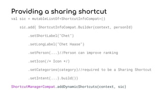 Providing a sharing shortcut
val sic = mutableListOf<ShortcutInfoCompat>()
sic.add( ShortcutInfoCompat.Builder(context, personId)
.setShortLabel("Chet")
.setLongLabel("Chet Haase")
.setPerson(...)//Person can improve ranking
.setIcon(/* Icon */)
.setCategories(category)//required to be a Sharing Shortcut
.setIntent(...).build())
ShortcutManagerCompat.addDynamicShortcuts(context, sic)
 