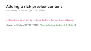 Adding a rich preview content
var share = Intent(ACTION_SEND)
...
//Metadata must be in intent before Intent#crateChooser
share.putExtra(EXTRA_TITLE,"Introducing Android Q Beta")
 