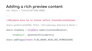 Adding a rich preview content
var share = Intent(ACTION_SEND)
...
//Metadata must be in intent before Intent#crateChooser
share.putExtra(EXTRA_TITLE,"Introducing Android Q Beta")
share.clipData = ClipData.newUri(contentResolver,
"thumbnail", myContentProviderUri)
share.addFlags(Intent.FLAG_GRANT_READ_URI_PERMISSION)
 