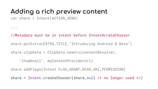 Adding a rich preview content
var share = Intent(ACTION_SEND)
...
//Metadata must be in intent before Intent#crateChooser
share.putExtra(EXTRA_TITLE,"Introducing Android Q Beta")
share.clipData = ClipData.newUri(contentResolver,
"thumbnail", myContentProviderUri)
share.addFlags(Intent.FLAG_GRANT_READ_URI_PERMISSION)
share = Intent.createChooser(share,null /* no longer used */)
 