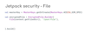 Jetpack security - File
val masterKey = MasterKeys.getOrCreate(MasterKeys.AES256_GCM_SPEC)
val encryptedFile = EncryptedFile.Builder(
File(context.getFilesDir(), "/your/file"),
).build()
 