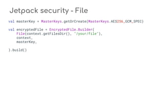 Jetpack security - File
val masterKey = MasterKeys.getOrCreate(MasterKeys.AES256_GCM_SPEC)
val encryptedFile = EncryptedFile.Builder(
File(context.getFilesDir(), "/your/file"),
context,
masterKey,
).build()
 