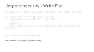 Jetpack security - Write File
val masterKey = MasterKeys.getOrCreate(MasterKeys.AES256_GCM_SPEC)
val encryptedFile = EncryptedFile.Builder(
File(context.getFilesDir(), "/your/file"),
context,
masterKey,
EncryptedFileKeyset.FileEncryptionScheme.AES256_GCM_HKDF_4KB
).build()
encryptedFile.openInputStrem()
encryptedFile.openOutputStream()
 