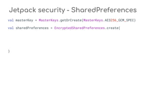 Jetpack security - SharedPreferences
val masterKey = MasterKeys.getOrCreate(MasterKeys.AES256_GCM_SPEC)
val sharedPreferences = EncryptedSharedPreferences.create(
)
 