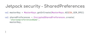 Jetpack security - SharedPreferences
val masterKey = MasterKeys.getOrCreate(MasterKeys.AES256_GCM_SPEC)
val sharedPreferences = EncryptedSharedPreferences.create(
"shareadpreferencesName",
masterKey,
)
 