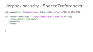 Jetpack security - SharedPreferences
val masterKey = MasterKeys.getOrCreate(MasterKeys.AES256_GCM_SPEC)
val sharedPreferences = EncryptedSharedPreferences.create(
"shareadpreferencesName",
masterKey,
context,
)
 