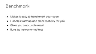 Benchmark
● Makes it easy to benchmark your code
● Handles warmup and clock stability for you
● Gives you a accurate result
● Runs as instrumented test
 