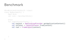Benchmark
@RunWith(AndroidJUnit4::class)
class MyBenchmark() {
@get:Rule
val rule = BenchmarkRule()
@Test
fun simpleViewInflate() {
val context = ApplicationProvider.getApplicationContext()
val inflater = LayoutInflater.from(context)
val root = FrameLayout(context)
}
}
 
