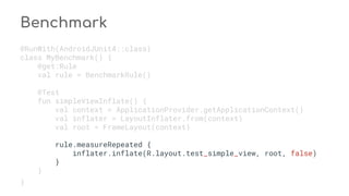 Benchmark
@RunWith(AndroidJUnit4::class)
class MyBenchmark() {
@get:Rule
val rule = BenchmarkRule()
@Test
fun simpleViewInflate() {
val context = ApplicationProvider.getApplicationContext()
val inflater = LayoutInflater.from(context)
val root = FrameLayout(context)
rule.measureRepeated {
inflater.inflate(R.layout.test_simple_view, root, false)
}
}
}
 